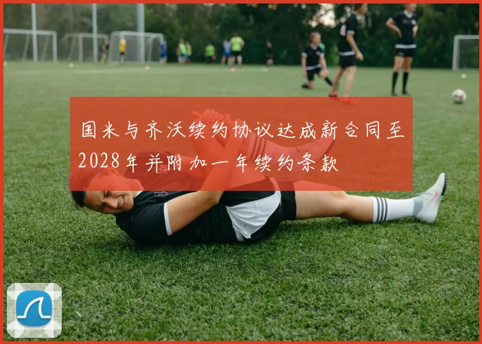 国米与齐沃续约协议达成新合同至2028年并附加一年续约条款