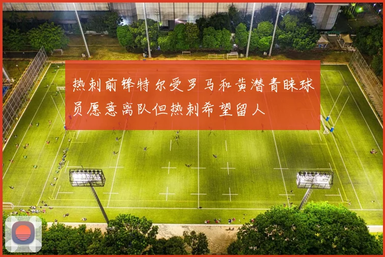 热刺前锋特尔受罗马和黄潜青睐球员愿意离队但热刺希望留人