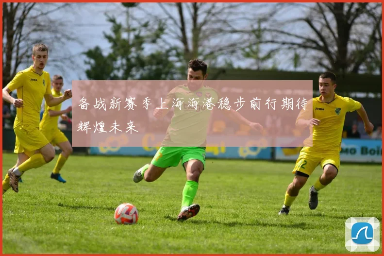 备战新赛季上海海港稳步前行期待辉煌未来