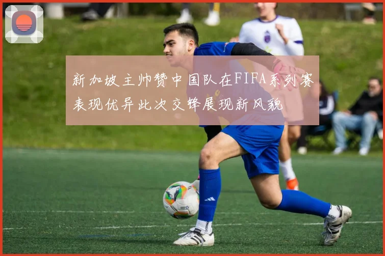 新加坡主帅赞中国队在FIFA系列赛表现优异此次交锋展现新风貌