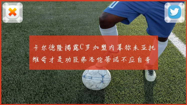 卡尔德隆揭露C罗加盟内幕称米亚托维奇才是功臣弗洛伦蒂诺不应自夸