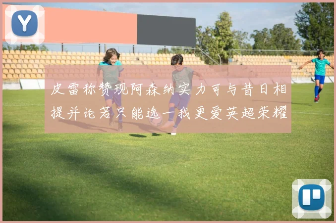 皮雷称赞现阿森纳实力可与昔日相提并论若只能选一我更爱英超荣耀