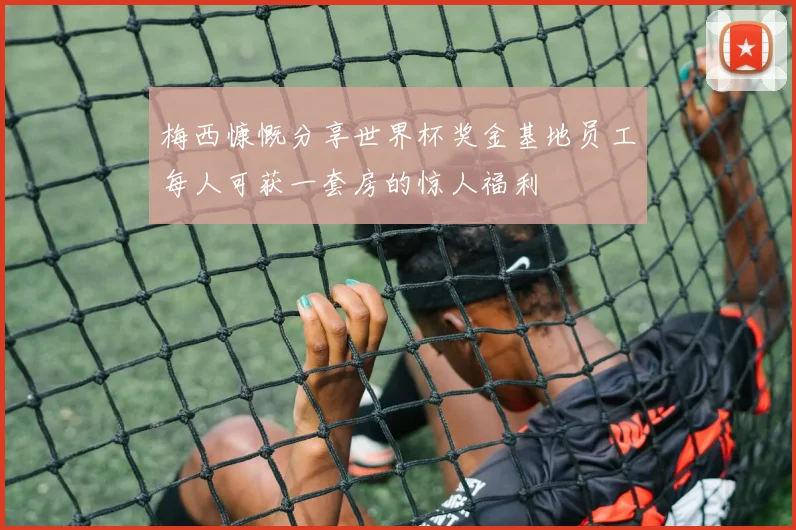 梅西慷慨分享世界杯奖金基地员工每人可获一套房的惊人福利