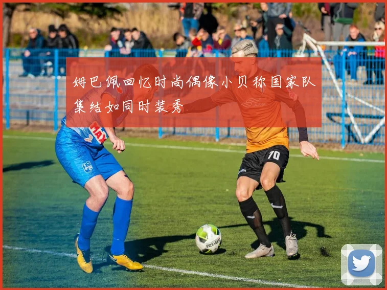 姆巴佩回忆时尚偶像小贝称国家队集结如同时装秀