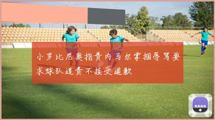 小罗比尼奥指责内马尔掌掴辱骂要求球队追责不接受道歉