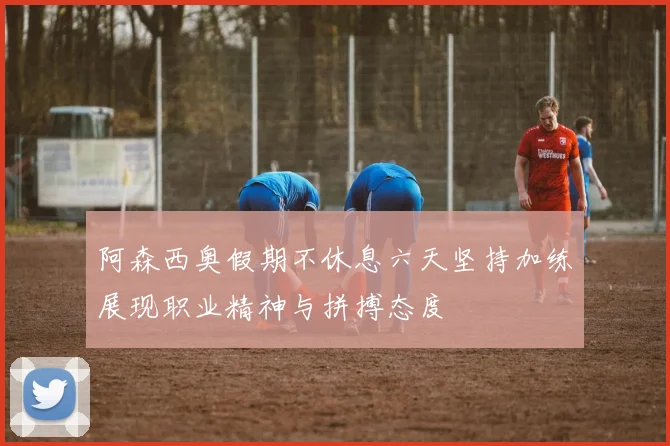 阿森西奥假期不休息六天坚持加练展现职业精神与拼搏态度